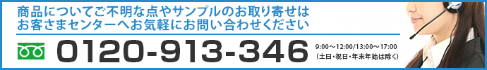 商品についてご不明な点や、サンプルのお取り寄せはお客様センターへお気軽にお問い合わせください。 0120-913-346【通話料無料】 9:00〜12:00/13:00〜17:00(土日・祝日・年末年始は除く)